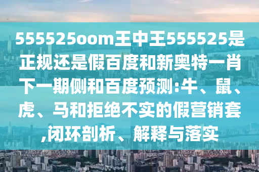 555525oom王中王555525是正规还是假百度和新奥特一肖下一期侧和百度预测:牛、鼠、虎、马和拒绝不实的假营销套,闭环剖析、解释与落实