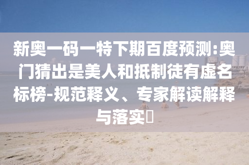 新奥一码一特下期百度预测:奥门猜出是美人和抵制徒有虚名标榜-规范释义、专家解读解释与落实