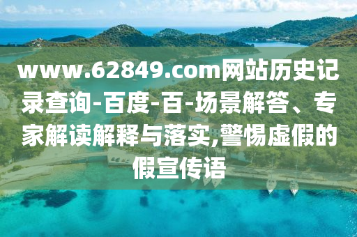 www.62849.com网站历史记录查询-百度-百-场景解答、专家解读解释与落实,警惕虚假的假宣传语