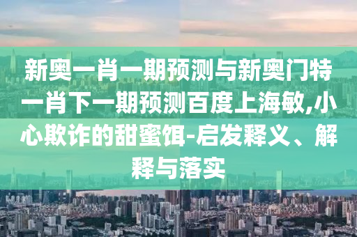 新奥一肖一期预测与新奥门特一肖下一期预测百度上海敏,小心欺诈的甜蜜饵-启发释义、解释与落实