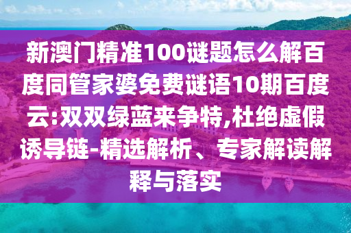 新澳门精准100谜题怎么解百度同管家婆免费谜语10期百度云:双双绿蓝来争特,杜绝虚假诱导链-精选解析、专家解读解释与落实