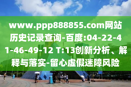 www.ppp888855.com网站历史记录查询-百度:04-22-41-46-49-12 T:13创新分析、解释与落实-留心虚假迷障风险