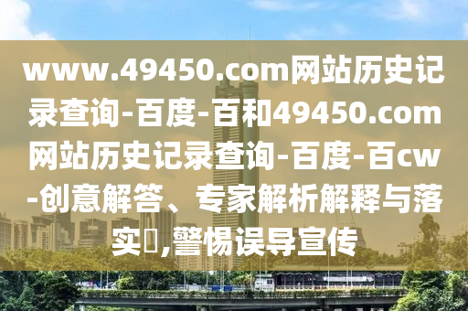 www.49450.com网站历史记录查询-百度-百和49450.com网站历史记录查询-百度-百cw-创意解答、专家解析解释与落实,警惕误导宣传