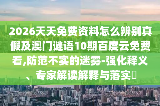 2026天天免费资料怎么辨别真假及澳门谜语10期百度云免费看,防范不实的迷雾-强化释义、专家解读解释与落实