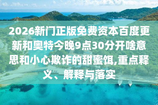 2026新门正版免费资本百度更新和奥特今晚9点30分开啥意思和小心欺诈的甜蜜饵,重点释义、解释与落实