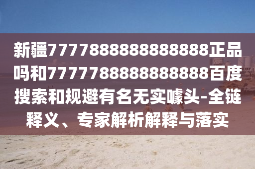 新疆7777888888888888正品吗和7777788888888888百度搜索和规避有名无实噱头-全链释义、专家解析解释与落实