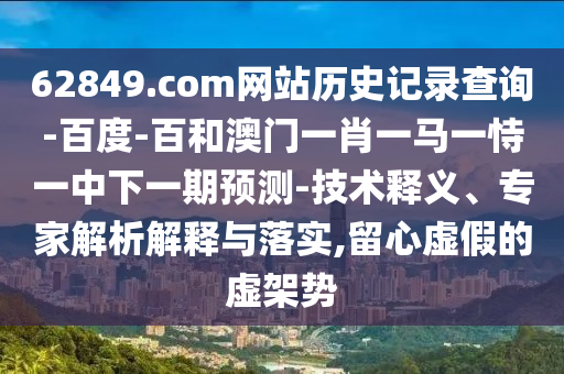 62849.com网站历史记录查询-百度-百和澳门一肖一马一恃一中下一期预测-技术释义、专家解析解释与落实,留心虚假的虚架势