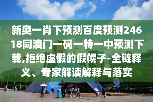 新奥一肖下预测百度预测24618同澳门一码一特一中预测下载,拒绝虚假的假幌子-全链释义、专家解读解释与落实