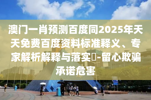 澳门一肖预测百度同2025年天天免费百度资料标准释义、专家解析解释与落实-留心欺骗承诺危害