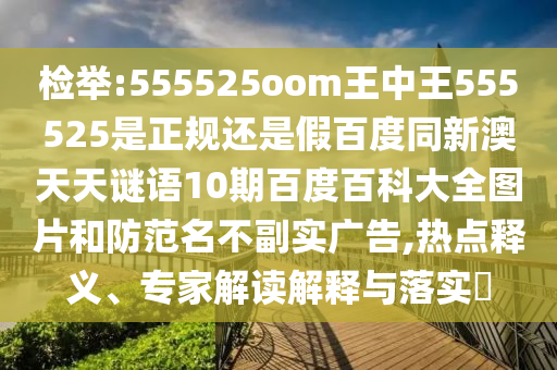 检举:555525oom王中王555525是正规还是假百度同新澳天天谜语10期百度百科大全图片和防范名不副实广告,热点释义、专家解读解释与落实
