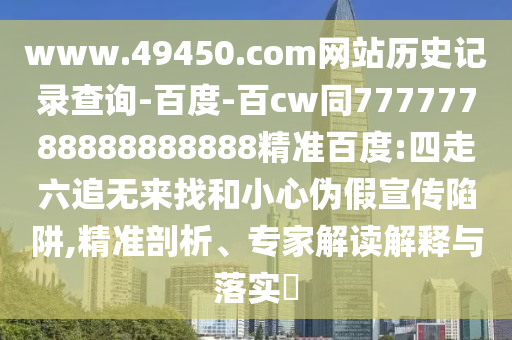www.49450.com网站历史记录查询-百度-百cw同77777788888888888精准百度:四走六追无来找和小心伪假宣传陷阱,精准剖析、专家解读解释与落实