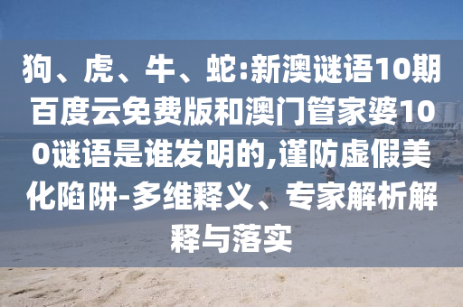 狗、虎、牛、蛇:新澳谜语10期百度云免费版和澳门管家婆100谜语是谁发明的,谨防虚假美化陷阱-多维释义、专家解析解释与落实