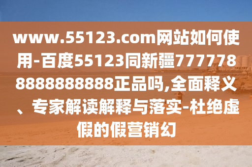 www.55123.com网站如何使用-百度55123同新疆7777788888888888正品吗,全面释义、专家解读解释与落实-杜绝虚假的假营销幻