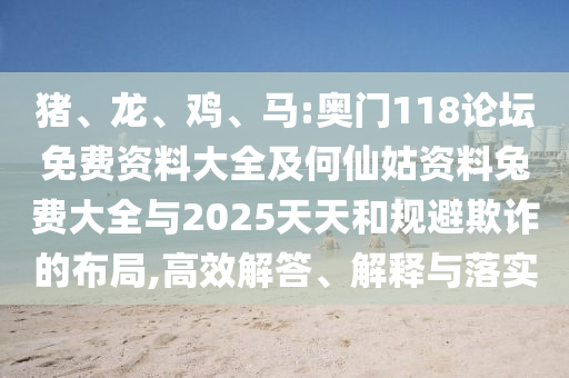 猪、龙、鸡、马:奥门118论坛免费资料大全及何仙姑资料兔费大全与2025天天和规避欺诈的布局,高效解答、解释与落实