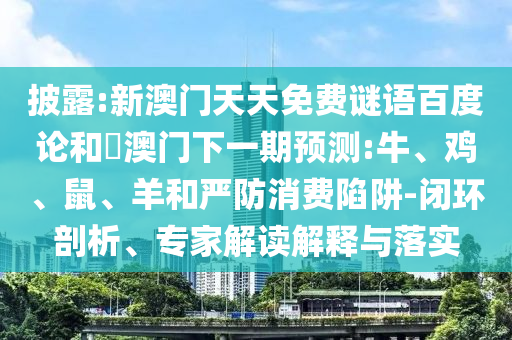 披露:新澳门天天免费谜语百度论和釿澳门下一期预测:牛、鸡、鼠、羊和严防消费陷阱-闭环剖析、专家解读解释与落实