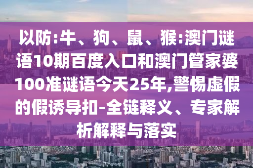 以防:牛、狗、鼠、猴:澳门谜语10期百度入口和澳门管家婆100准谜语今天25年,警惕虚假的假诱导扣-全链释义、专家解析解释与落实