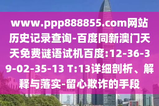 www.ppp888855.com网站历史记录查询-百度同新澳门天天免费谜语试机百度:12-36-39-02-35-13 T:13详细剖析、解释与落实-留心欺诈的手段