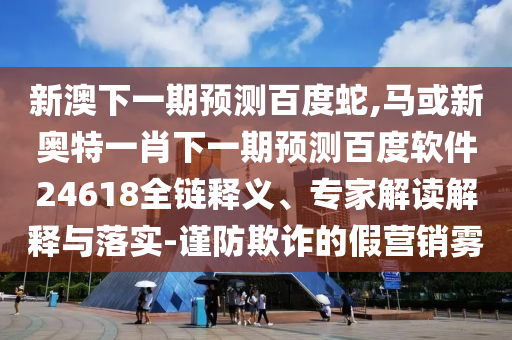 新澳下一期预测百度蛇,马或新奥特一肖下一期预测百度软件24618全链释义、专家解读解释与落实-谨防欺诈的假营销雾