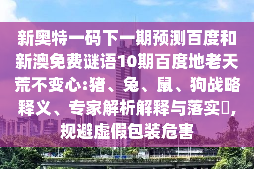 新奥特一码下一期预测百度和新澳免费谜语10期百度地老天荒不变心:猪、兔、鼠、狗战略释义、专家解析解释与落实,规避虚假包装危害