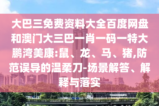大巴三免费资料大全百度网盘和澳门大三巴一肖一码一特大鹏湾美康:鼠、龙、马、猪,防范误导的温柔刀-场景解答、解释与落实