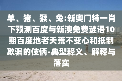 羊、猪、猴、兔:新奥门特一肖下预测百度与新澳免费谜语10期百度地老天荒不变心和抵制欺骗的伎俩-典型释义、解释与落实