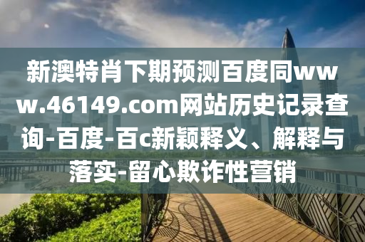 新澳特肖下期预测百度同www.46149.com网站历史记录查询-百度-百c新颖释义、解释与落实-留心欺诈性营销