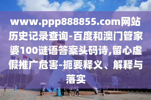 www.ppp888855.com网站历史记录查询-百度和澳门管家婆100谜语答案头码诗,留心虚假推广危害-扼要释义、解释与落实