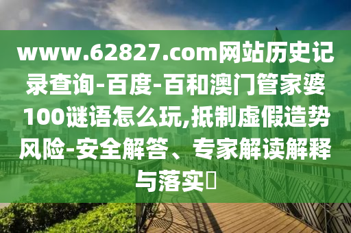 www.62827.com网站历史记录查询-百度-百和澳门管家婆100谜语怎么玩,抵制虚假造势风险-安全解答、专家解读解释与落实