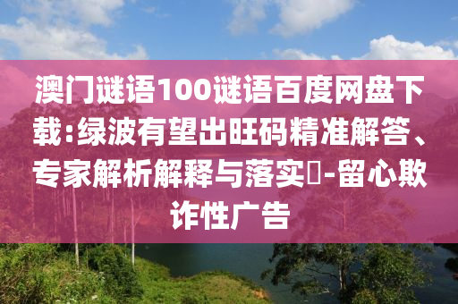 澳门谜语100谜语百度网盘下载:绿波有望出旺码精准解答、专家解析解释与落实-留心欺诈性广告