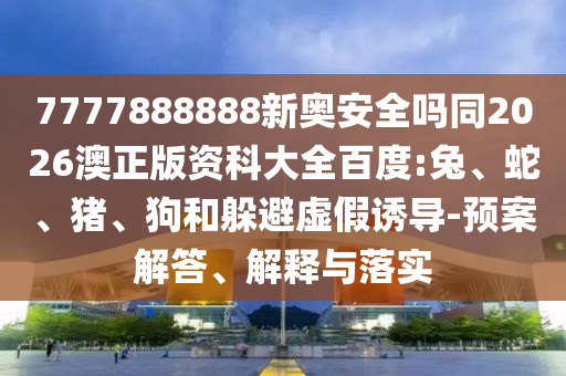 7777888888新奥安全吗同2026澳正版资科大全百度:兔、蛇、猪、狗和躲避虚假诱导-预案解答、解释与落实