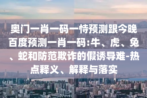 奥门一肖一码一恃预测跟今晚百度预测一肖一码:牛、虎、兔、蛇和防范欺诈的假诱导难-热点释义、解释与落实