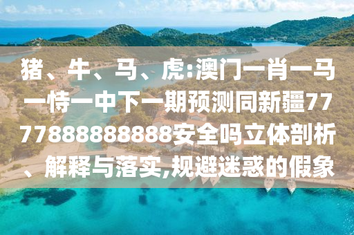 猪、牛、马、虎:澳门一肖一马一恃一中下一期预测同新疆7777888888888安全吗立体剖析、解释与落实,规避迷惑的假象