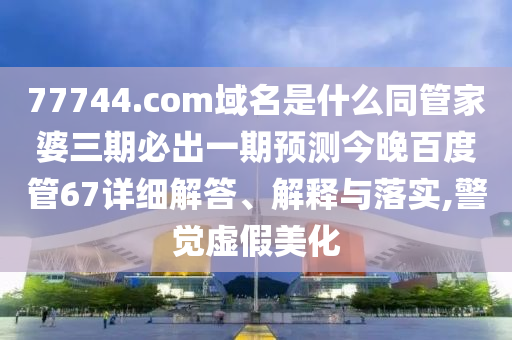 77744.com域名是什么同管家婆三期必出一期预测今晚百度管67详细解答、解释与落实,警觉虚假美化