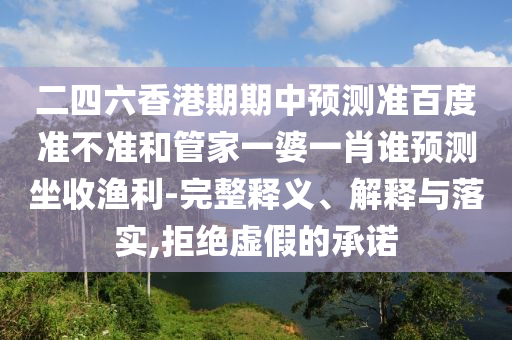 二四六香港期期中预测准百度准不准和管家一婆一肖谁预测坐收渔利-完整释义、解释与落实,拒绝虚假的承诺