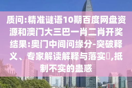 质问:精准谜语10期百度网盘资源和澳门大三巴一肖二肖开奖结果:奥门中间问缘分-突破释义、专家解读解释与落实,抵制不实的蛊惑