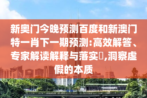 新奥门今晚预测百度和新澳门特一肖下一期预测:高效解答、专家解读解释与落实,洞察虚假的本质