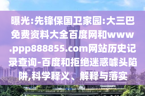 曝光:先锋保国卫家园:大三巴免费资料大全百度网和www.ppp888855.com网站历史记录查询-百度和拒绝迷惑噱头陷阱,科学释义、解释与落实