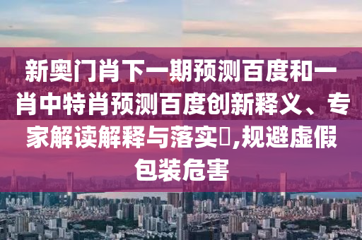 新奥门肖下一期预测百度和一肖中特肖预测百度创新释义、专家解读解释与落实,规避虚假包装危害