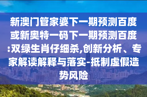 新澳门管家婆下一期预测百度或新奥特一码下一期预测百度:双绿生肖仔细杀,创新分析、专家解读解释与落实-抵制虚假造势风险