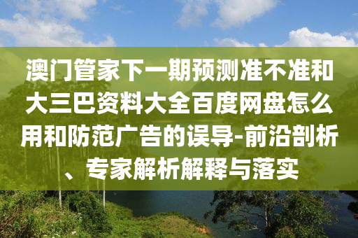 澳门管家下一期预测准不准和大三巴资料大全百度网盘怎么用和防范广告的误导-前沿剖析、专家解析解释与落实