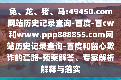 兔、龙、猪、马:49450.com网站历史记录查询-百度-百cw和www.ppp888855.com网站历史记录查询-百度和留心欺诈的套路-预案解答、专家解析解释与落实