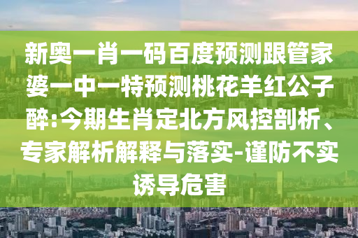 新奥一肖一码百度预测跟管家婆一中一特预测桃花羊红公子醉:今期生肖定北方风控剖析、专家解析解释与落实-谨防不实诱导危害