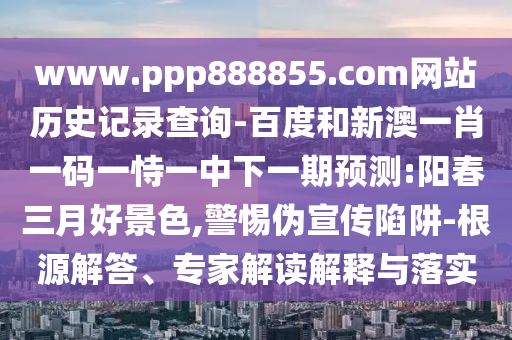 www.ppp888855.com网站历史记录查询-百度和新澳一肖一码一恃一中下一期预测:阳春三月好景色,警惕伪宣传陷阱-根源解答、专家解读解释与落实