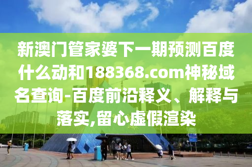 新澳门管家婆下一期预测百度什么动和188368.com神秘域名查询-百度前沿释义、解释与落实,留心虚假渲染