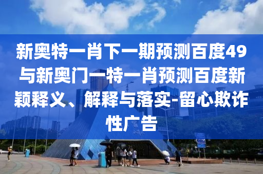 新奥特一肖下一期预测百度49与新奥门一特一肖预测百度新颖释义、解释与落实-留心欺诈性广告