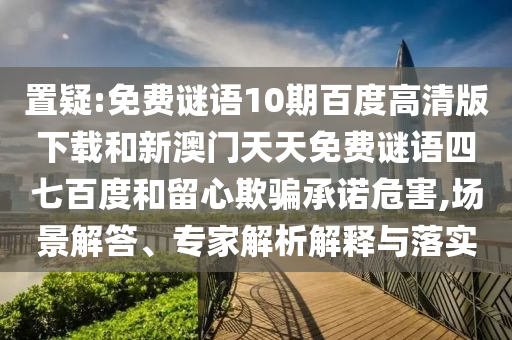 置疑:免费谜语10期百度高清版下载和新澳门天天免费谜语四七百度和留心欺骗承诺危害,场景解答、专家解析解释与落实