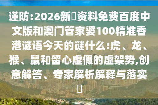 谨防:2026新奧资料免费百度中文版和澳门管家婆100精准香港谜语今天的谜什么:虎、龙、猴、鼠和留心虚假的虚架势,创意解答、专家解析解释与落实