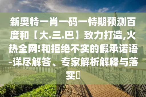 新奥特一肖一码一恃期预测百度和【大.三.巴】致力打造,火热全网!和拒绝不实的假承诺语-详尽解答、专家解析解释与落实