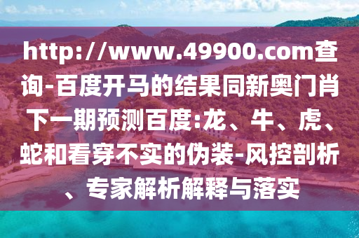 http://www.49900.com查询-百度开马的结果同新奥门肖下一期预测百度:龙、牛、虎、蛇和看穿不实的伪装-风控剖析、专家解析解释与落实