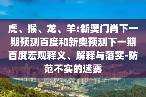 虎、猴、龙、羊:新奥门肖下一期预测百度和新奥预测下一期百度宏观释义、解释与落实-防范不实的迷雾